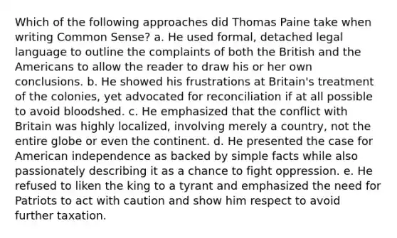 Which of the following approaches did Thomas Paine take when writing Common Sense? a. He used formal, detached legal language to outline the complaints of both the British and the Americans to allow the reader to draw his or her own conclusions. b. He showed his frustrations at Britain's treatment of the colonies, yet advocated for reconciliation if at all possible to avoid bloodshed. c. He emphasized that the conflict with Britain was highly localized, involving merely a country, not the entire globe or even the continent. d. He presented the case for American independence as backed by simple facts while also passionately describing it as a chance to fight oppression. e. He refused to liken the king to a tyrant and emphasized the need for Patriots to act with caution and show him respect to avoid further taxation.