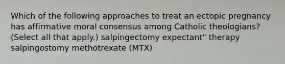 Which of the following approaches to treat an <a href='https://www.questionai.com/knowledge/kNk7jxYwjO-ectopic-pregnancy' class='anchor-knowledge'>ectopic pregnancy</a> has affirmative moral consensus among Catholic theologians? (Select all that apply.) salpingectomy expectant" therapy salpingostomy methotrexate (MTX)