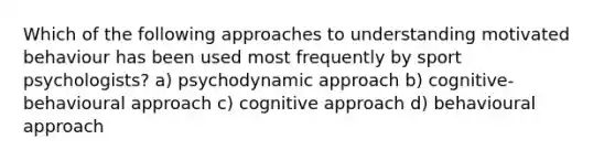 Which of the following approaches to understanding motivated behaviour has been used most frequently by sport psychologists? a) psychodynamic approach b) cognitive-behavioural approach c) cognitive approach d) behavioural approach