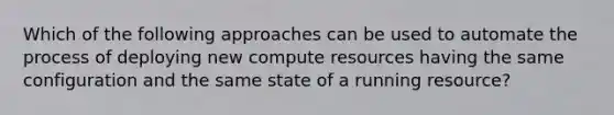 Which of the following approaches can be used to automate the process of deploying new compute resources having the same configuration and the same state of a running resource?