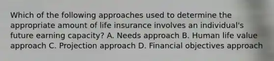 Which of the following approaches used to determine the appropriate amount of life insurance involves an individual's future earning capacity? A. Needs approach B. Human life value approach C. Projection approach D. Financial objectives approach