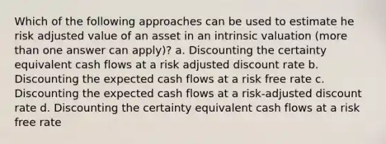 Which of the following approaches can be used to estimate he risk adjusted value of an asset in an intrinsic valuation (more than one answer can apply)? a. Discounting the certainty equivalent cash flows at a risk adjusted discount rate b. Discounting the expected cash flows at a risk free rate c. Discounting the expected cash flows at a risk-adjusted discount rate d. Discounting the certainty equivalent cash flows at a risk free rate