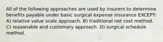 All of the following approaches are used by insurers to determine benefits payable under basic surgical expense insurance EXCEPT: A) relative value scale approach. B) traditional net cost method. C) reasonable and customary approach. D) surgical schedule method.