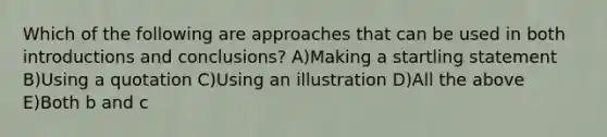 Which of the following are approaches that can be used in both introductions and conclusions? A)Making a startling statement B)Using a quotation C)Using an illustration D)All the above E)Both b and c