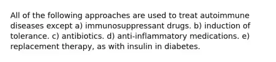 All of the following approaches are used to treat autoimmune diseases except a) immunosuppressant drugs. b) induction of tolerance. c) antibiotics. d) anti-inflammatory medications. e) replacement therapy, as with insulin in diabetes.