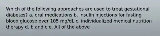 Which of the following approaches are used to treat gestational diabetes? a. oral medications b. insulin injections for fasting blood glucose over 105 mg/dL c. individualized medical nutrition therapy d. b and c e. All of the above