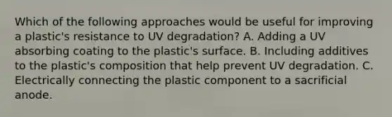 Which of the following approaches would be useful for improving a plastic's resistance to UV degradation? A. Adding a UV absorbing coating to the plastic's surface. B. Including additives to the plastic's composition that help prevent UV degradation. C. Electrically connecting the plastic component to a sacrificial anode.