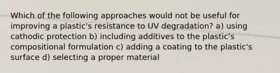 Which of the following approaches would not be useful for improving a plastic's resistance to UV degradation? a) using cathodic protection b) including additives to the plastic's compositional formulation c) adding a coating to the plastic's surface d) selecting a proper material