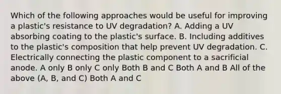 Which of the following approaches would be useful for improving a plastic's resistance to UV degradation? A. Adding a UV absorbing coating to the plastic's surface. B. Including additives to the plastic's composition that help prevent UV degradation. C. Electrically connecting the plastic component to a sacrificial anode. A only B only C only Both B and C Both A and B All of the above (A, B, and C) Both A and C