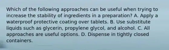 Which of the following approaches can be useful when trying to increase the stability of ingredients in a preparation? A. Apply a waterproof protective coating over tablets. B. Use substitute liquids such as glycerin, propylene glycol, and alcohol. C. All approaches are useful options. D. Dispense in tightly closed containers.