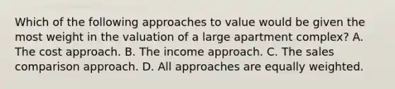 Which of the following approaches to value would be given the most weight in the valuation of a large apartment complex? A. The cost approach. B. The income approach. C. The sales comparison approach. D. All approaches are equally weighted.