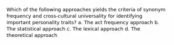 Which of the following approaches yields the criteria of synonym frequency and cross-cultural universality for identifying important personality traits? a. The act frequency approach b. The statistical approach c. The lexical approach d. The theoretical approach