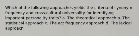 Which of the following approaches yields the criteria of synonym frequency and cross-cultural universality for identifying important personality traits? a. The theoretical approach b. The statistical approach c. The act frequency approach d. The lexical approach