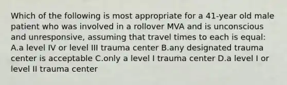 Which of the following is most appropriate for a 41-year old male patient who was involved in a rollover MVA and is unconscious and unresponsive, assuming that travel times to each is equal: A.a level IV or level III trauma center B.any designated trauma center is acceptable C.only a level I trauma center D.a level I or level II trauma center