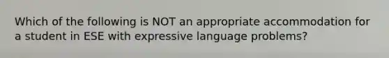 Which of the following is NOT an appropriate accommodation for a student in ESE with expressive language problems?