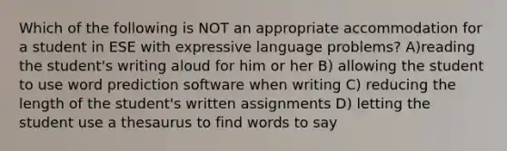 Which of the following is NOT an appropriate accommodation for a student in ESE with expressive language problems? A)reading the student's writing aloud for him or her B) allowing the student to use word prediction software when writing C) reducing the length of the student's written assignments D) letting the student use a thesaurus to find words to say