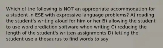 Which of the following is NOT an appropriate accommodation for a student in ESE with expressive language problems? A) reading the student's writing aloud for him or her B) allowing the student to use word prediction software when writing C) reducing the length of the student's written assignments D) letting the student use a thesaurus to find words to say