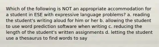 Which of the following is NOT an appropriate accommodation for a student in ESE with expressive language problems? a. reading the student's writing aloud for him or her b. allowing the student to use word prediction software when writing c. reducing the length of the student's written assignments d. letting the student use a thesaurus to find words to say