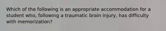 Which of the following is an appropriate accommodation for a student who, following a traumatic brain injury, has difficulty with memorization?