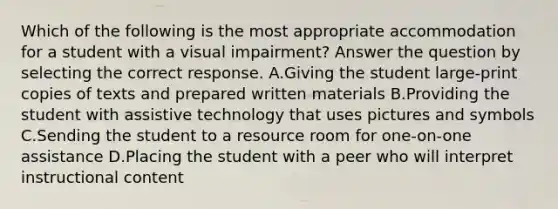 Which of the following is the most appropriate accommodation for a student with a visual impairment? Answer the question by selecting the correct response. A.Giving the student large-print copies of texts and prepared written materials B.Providing the student with assistive technology that uses pictures and symbols C.Sending the student to a resource room for one-on-one assistance D.Placing the student with a peer who will interpret instructional content