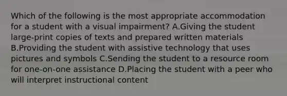 Which of the following is the most appropriate accommodation for a student with a visual impairment? A.Giving the student large-print copies of texts and prepared written materials B.Providing the student with assistive technology that uses pictures and symbols C.Sending the student to a resource room for one-on-one assistance D.Placing the student with a peer who will interpret instructional content