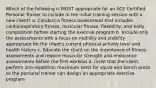 Which of the following is MOST appropriate for an ACE Certified Personal Trainer to include in the initial training session with a new client? a. Conduct a fitness assessment that includes cardiorespiratory fitness, muscular fitness, flexibility, and body composition before starting the exercise program b. Include only the assessments with a focus on mobility and stability appropriate for the client's current physical-activity level and health history c. Educate the client on the importance of fitness assessments and require muscular strength and endurance assessments before the first workout d. Insist that the client perform one-repetition maximum tests for squat and bench press so the personal trainer can design an appropriate exercise program