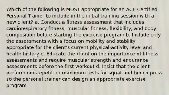 Which of the following is MOST appropriate for an ACE Certified Personal Trainer to include in the initial training session with a new client? a. Conduct a fitness assessment that includes cardiorespiratory fitness, muscular fitness, flexibility, and body composition before starting the exercise program b. Include only the assessments with a focus on mobility and stability appropriate for the client's current physical-activity level and health history c. Educate the client on the importance of fitness assessments and require muscular strength and endurance assessments before the first workout d. Insist that the client perform one-repetition maximum tests for squat and bench press so the personal trainer can design an appropriate exercise program