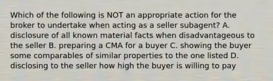 Which of the following is NOT an appropriate action for the broker to undertake when acting as a seller subagent? A. disclosure of all known material facts when disadvantageous to the seller B. preparing a CMA for a buyer C. showing the buyer some comparables of similar properties to the one listed D. disclosing to the seller how high the buyer is willing to pay