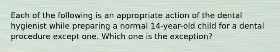 Each of the following is an appropriate action of the dental hygienist while preparing a normal 14-year-old child for a dental procedure except one. Which one is the exception?