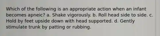 Which of the following is an appropriate action when an infant becomes apneic? a. Shake vigorously. b. Roll head side to side. c. Hold by feet upside down with head supported. d. Gently stimulate trunk by patting or rubbing.