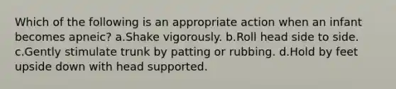 Which of the following is an appropriate action when an infant becomes apneic? a.Shake vigorously. b.Roll head side to side. c.Gently stimulate trunk by patting or rubbing. d.Hold by feet upside down with head supported.