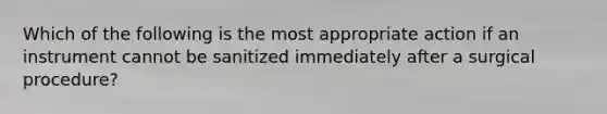 Which of the following is the most appropriate action if an instrument cannot be sanitized immediately after a surgical procedure?