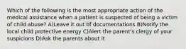 Which of the following is the most appropriate action of the medical assistance when a patient is suspected of being a victim of child abuse? A)Leave it out of documentations B)Notify the local child protective energy C)Alert the parent's clergy of your suspicions D)Ask the parents about it