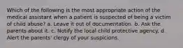 Which of the following is the most appropriate action of the medical assistant when a patient is suspected of being a victim of child abuse? a. Leave it out of documentation. b. Ask the parents about it. c. Notify the local child protective agency. d. Alert the parents' clergy of your suspicions.