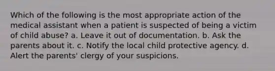 Which of the following is the most appropriate action of the medical assistant when a patient is suspected of being a victim of child abuse? a. Leave it out of documentation. b. Ask the parents about it. c. Notify the local child protective agency. d. Alert the parents' clergy of your suspicions.