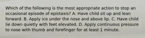 Which of the following is the most appropriate action to stop an occasional episode of epistaxis? A. Have child sit up and lean forward. B. Apply ice under the nose and above lip. C. Have child lie down quietly with feet elevated. D. Apply continuous pressure to nose with thumb and forefinger for at least 1 minute.