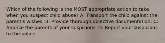 Which of the following is the MOST appropriate action to take when you suspect child abuse? A: Transport the child against the parent's wishes. B: Provide thorough objective documentation. C: Apprise the parents of your suspicions. D: Report your suspicions to the police.