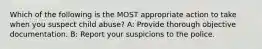 Which of the following is the MOST appropriate action to take when you suspect child abuse? A: Provide thorough objective documentation. B: Report your suspicions to the police.