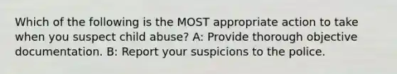 Which of the following is the MOST appropriate action to take when you suspect child abuse? A: Provide thorough objective documentation. B: Report your suspicions to the police.