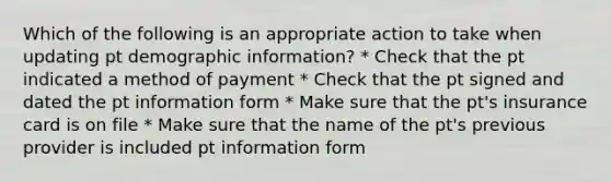 Which of the following is an appropriate action to take when updating pt demographic information? * Check that the pt indicated a method of payment * Check that the pt signed and dated the pt information form * Make sure that the pt's insurance card is on file * Make sure that the name of the pt's previous provider is included pt information form