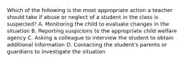 Which of the following is the most appropriate action a teacher should take if abuse or neglect of a student in the class is suspected? A. Monitoring the child to evaluate changes in the situation B. Reporting suspicions to the appropriate child welfare agency C. Asking a colleague to interview the student to obtain additional information D. Contacting the student's parents or guardians to investigate the situation