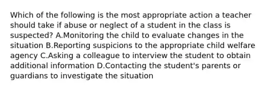 Which of the following is the most appropriate action a teacher should take if abuse or neglect of a student in the class is suspected? A.Monitoring the child to evaluate changes in the situation B.Reporting suspicions to the appropriate child welfare agency C.Asking a colleague to interview the student to obtain additional information D.Contacting the student's parents or guardians to investigate the situation