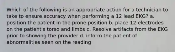 Which of the following is an appropriate action for a technician to take to ensure accuracy when performing a 12 lead EKG? a. position the patient in the prone position b. place 12 electrodes on the patient's torso and limbs c. Resolve artifacts from the EKG prior to showing the provider d. inform the patient of abnormalities seen on the reading