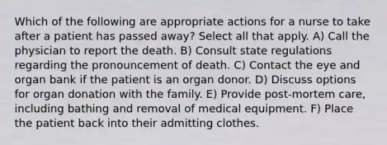 Which of the following are appropriate actions for a nurse to take after a patient has passed away? Select all that apply. A) Call the physician to report the death. B) Consult state regulations regarding the pronouncement of death. C) Contact the eye and organ bank if the patient is an organ donor. D) Discuss options for organ donation with the family. E) Provide post-mortem care, including bathing and removal of medical equipment. F) Place the patient back into their admitting clothes.