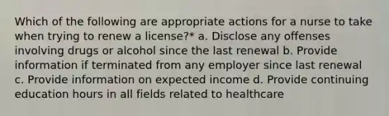 Which of the following are appropriate actions for a nurse to take when trying to renew a license?* a. Disclose any offenses involving drugs or alcohol since the last renewal b. Provide information if terminated from any employer since last renewal c. Provide information on expected income d. Provide continuing education hours in all fields related to healthcare