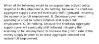 Which of the following would be an appropriate activist policy response to this​ situation? A. Do​ nothing, because the​ short-run aggregate supply curve will eventually shift​ rightward, returning the economy to full employment. B. Decrease government spending in order to reduce inflation and restore full employment. C. Do​ nothing, because the​ short-run aggregate supply curve will eventually shift​ leftward, returning the economy to full employment. D. Increase the growth rate of the money supply in order to increase aggregate demand and restore full employment.