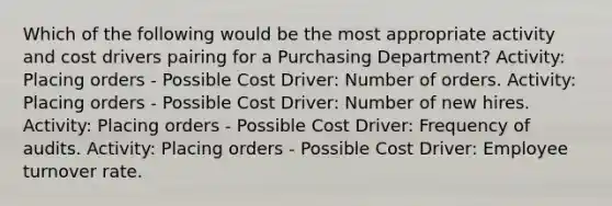 Which of the following would be the most appropriate activity and cost drivers pairing for a Purchasing Department? Activity: Placing orders - Possible Cost Driver: Number of orders. Activity: Placing orders - Possible Cost Driver: Number of new hires. Activity: Placing orders - Possible Cost Driver: Frequency of audits. Activity: Placing orders - Possible Cost Driver: Employee turnover rate.