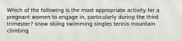 Which of the following is the most appropriate activity for a pregnant women to engage in, particularly during the third trimester? snow skiing swimming singles tennis mountain climbing