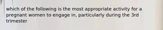 which of the following is the most appropriate activity for a pregnant women to engage in, particularly during the 3rd trimester