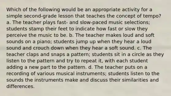 Which of the following would be an appropriate activity for a simple second-grade lesson that teaches the concept of tempo? a. The teacher plays fast- and slow-paced music selections; students stamp their feet to indicate how fast or slow they perceive the music to be. b. The teacher makes loud and soft sounds on a piano; students jump up when they hear a loud sound and crouch down when they hear a soft sound. c. The teacher claps and snaps a pattern; students sit in a circle as they listen to the pattern and try to repeat it, with each student adding a new part to the pattern. d. The teacher puts on a recording of various musical instruments; students listen to the sounds the instruments make and discuss their similarities and differences.